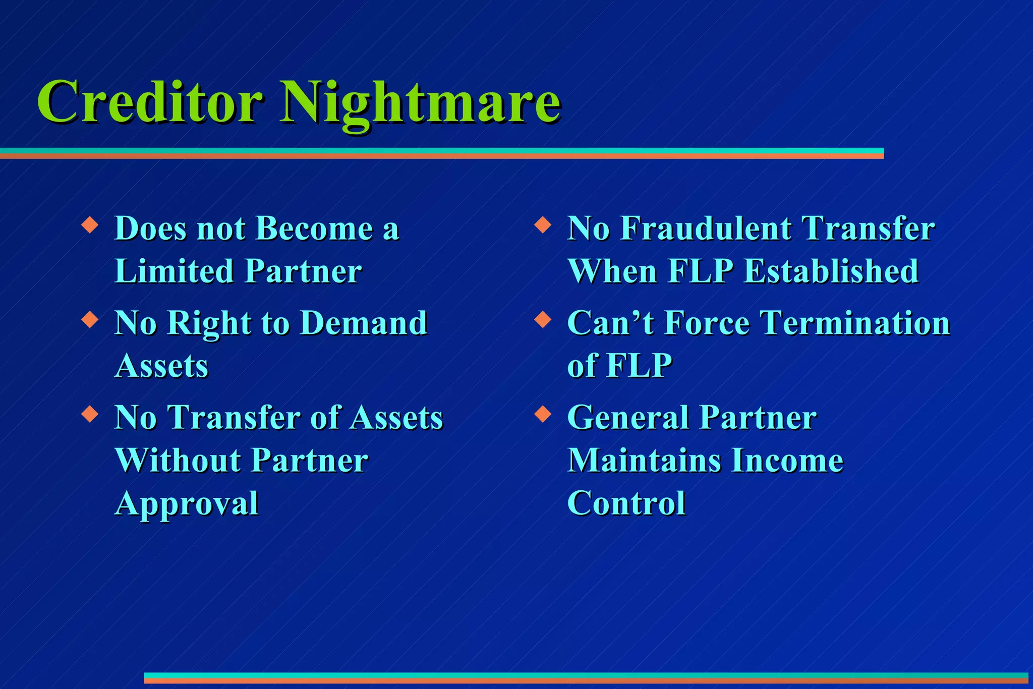 Creditor Nightmare Does not Become a Limited Partner No Right to Demand Assets No Transfer of Assets Without Partner Approval No Fraudulent Transfer When FLP Established Can’t Force Termination of FLP General Partner Maintains Income Control 