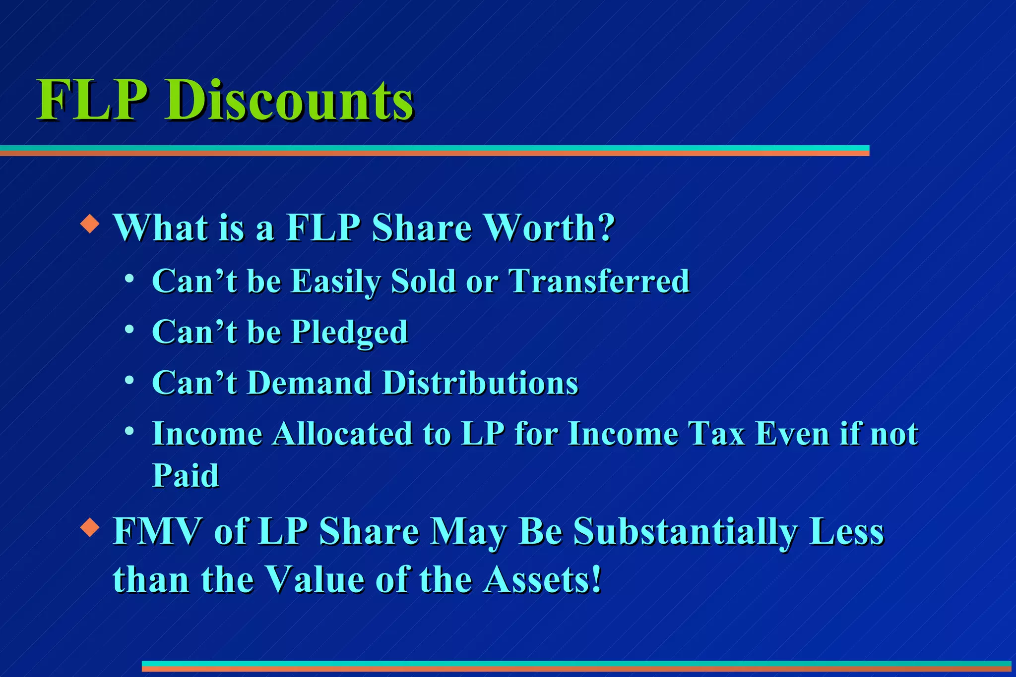 FLP Discounts What is a FLP Share Worth? Can’t be Easily Sold or Transferred Can’t be Pledged Can’t Demand Distributions Income Allocated to LP for Income Tax Even if not Paid FMV of LP Share May Be Substantially Less than the Value of the Assets!  
