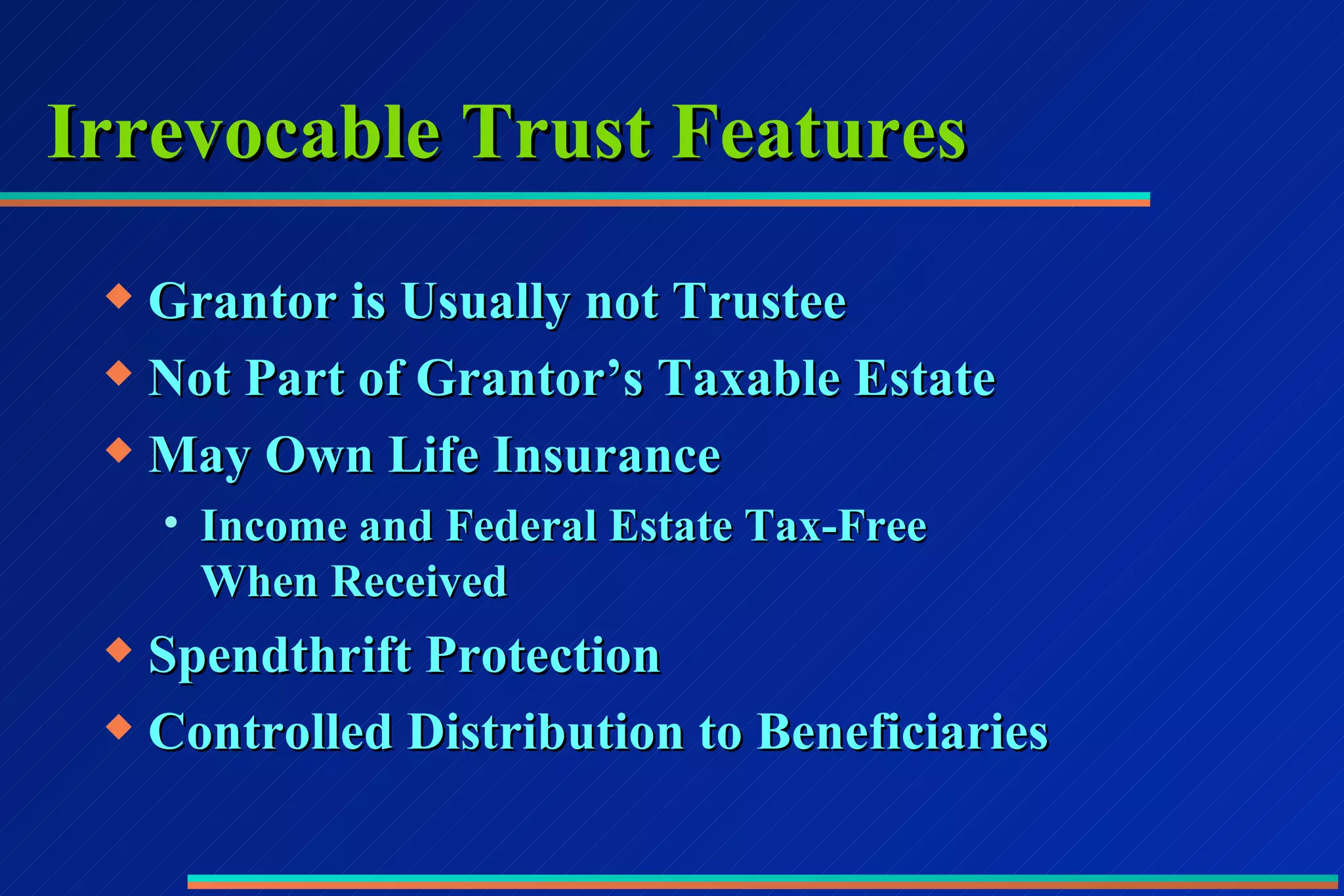Irrevocable Trust Features Grantor is Usually not Trustee Not Part of Grantor’s Taxable Estate May Own Life Insurance Income and Federal Estate Tax-Free  When Received Spendthrift Protection Controlled Distribution to Beneficiaries 