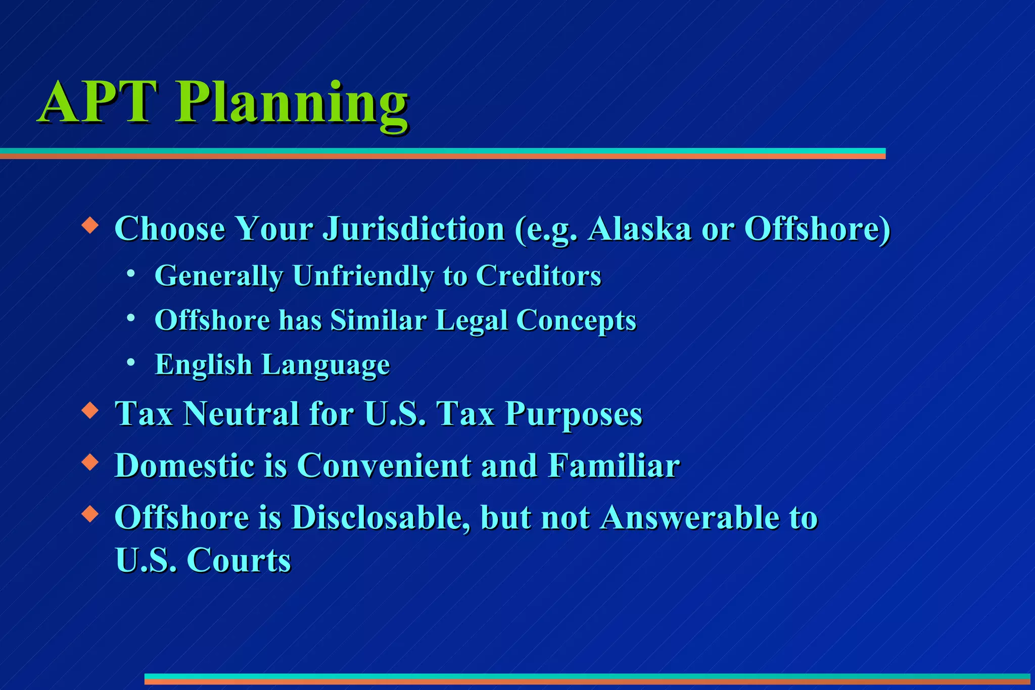 APT Planning Choose Your Jurisdiction (e.g. Alaska or Offshore) Generally Unfriendly to Creditors Offshore has Similar Legal Concepts English Language Tax Neutral for U.S. Tax Purposes Domestic is Convenient and Familiar Offshore is Disclosable, but not Answerable to  U.S. Courts  