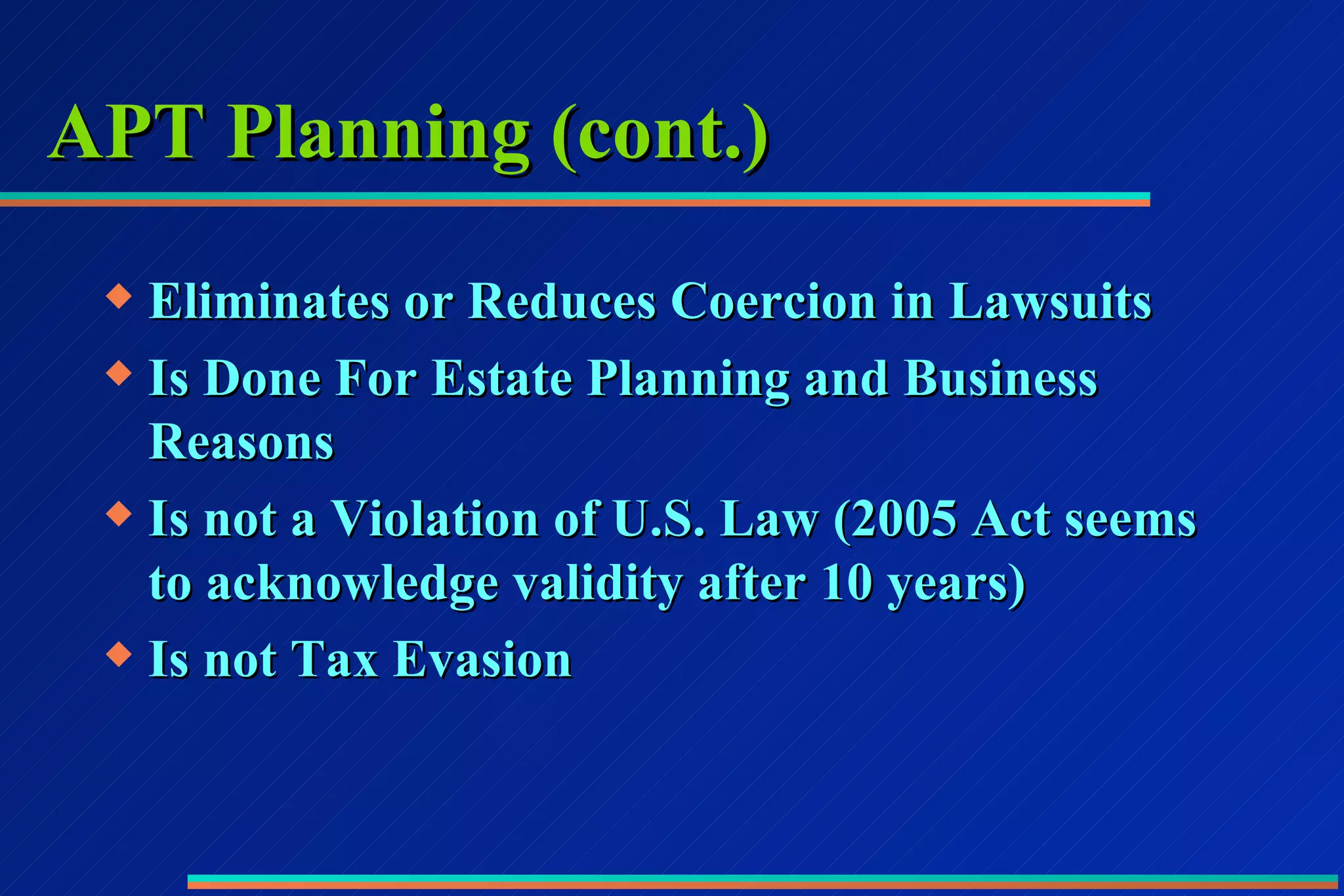 APT Planning (cont.) Eliminates or Reduces Coercion in Lawsuits Is Done For Estate Planning and Business Reasons Is not a Violation of U.S. Law (2005 Act seems to acknowledge validity after 10 years) Is not Tax Evasion 