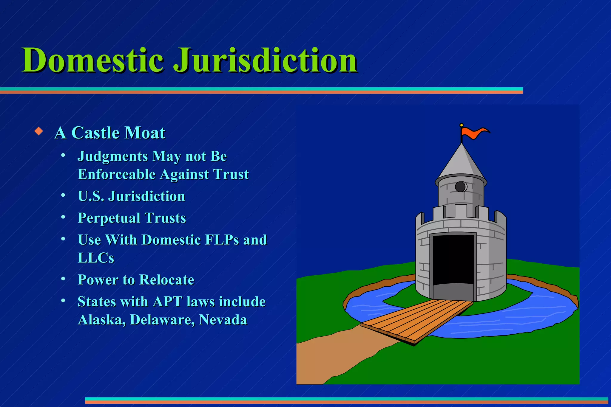 Domestic Jurisdiction A Castle Moat Judgments May not Be Enforceable Against Trust U.S. Jurisdiction Perpetual Trusts Use With Domestic FLPs and LLCs Power to Relocate States with APT laws include Alaska, Delaware, Nevada 