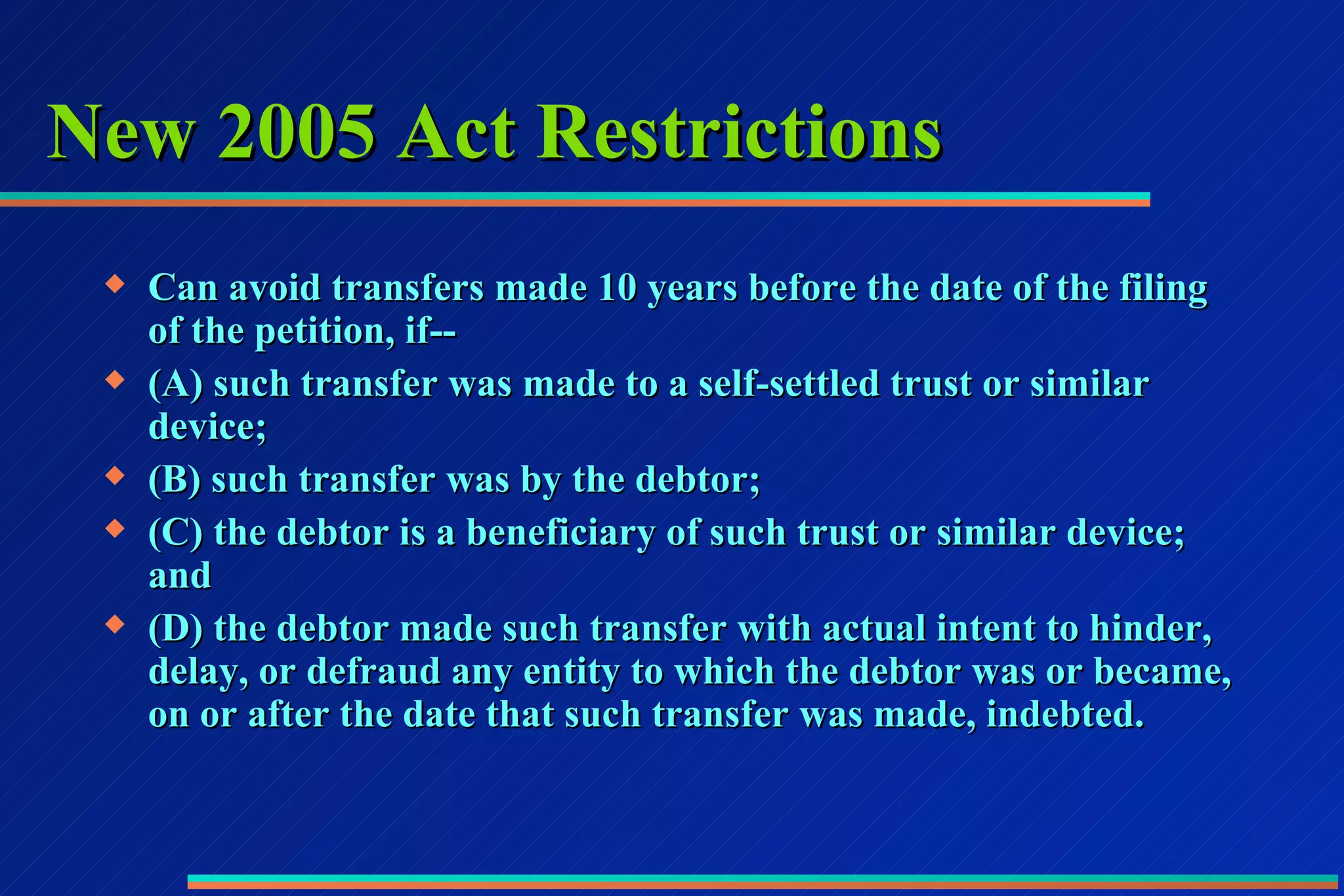 New 2005 Act Restrictions Can avoid transfers made 10 years before the date of the filing of the petition, if-- (A) such transfer was made to a self-settled trust or similar device; (B) such transfer was by the debtor; (C) the debtor is a beneficiary of such trust or similar device; and (D) the debtor made such transfer with actual intent to hinder, delay, or defraud any entity to which the debtor was or became, on or after the date that such transfer was made, indebted. 