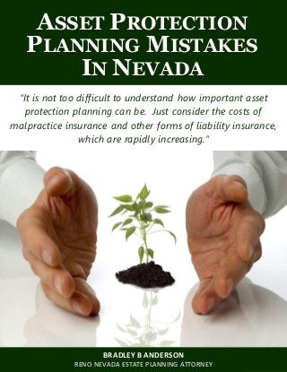 Asset Protection Planning Mistakes in Nevada www.wealth-counselors.com
1
ASSET PROTECTION
PLANNING MISTAKES
IN NEVADA
“It is not too difficult to understand how important asset
protection planning can be. Just consider the costs of
malpractice insurance and other forms of liability insurance,
which are rapidly increasing.”
BRADLEY B ANDERSON
RENO NEVADA ESTATE PLANNING ATTORNEY
 