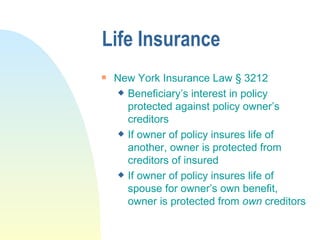 Life Insurance New York Insurance Law  § 3212 Beneficiary’s interest in policy protected against policy owner’s creditors If owner of policy insures life of another, owner is protected from creditors of insured If owner of policy insures life of spouse for owner’s own benefit, owner is protected from  own  creditors 