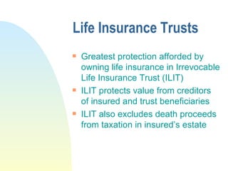 Life Insurance Trusts Greatest protection afforded by owning life insurance in Irrevocable Life Insurance Trust (ILIT) ILIT protects value from creditors of insured and trust beneficiaries ILIT also excludes death proceeds from taxation in insured’s estate 