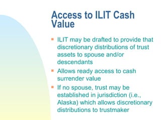 Access to ILIT Cash Value ILIT may be drafted to provide that discretionary distributions of trust assets to spouse and/or descendants Allows ready access to cash surrender value If no spouse, trust may be established in jurisdiction (i.e., Alaska) which allows discretionary distributions to trustmaker 