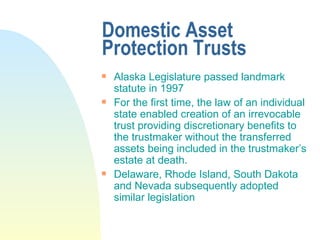 Domestic Asset Protection Trusts Alaska Legislature passed landmark statute in 1997 For the first time, the law of an individual state enabled creation of an irrevocable trust providing discretionary benefits to the trustmaker without the transferred assets being included in the trustmaker’s estate at death. Delaware, Rhode Island, South Dakota and Nevada subsequently adopted similar legislation 