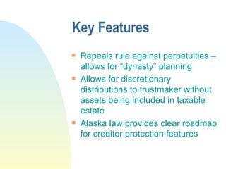 Key Features Repeals rule against perpetuities – allows for “dynasty” planning Allows for discretionary distributions to trustmaker without assets being included in taxable estate Alaska law provides clear roadmap for creditor protection features 
