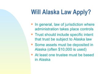 Will Alaska Law Apply? In general, law of jurisdiction where administration takes place controls Trust should include specific intent that trust be subject to Alaska law Some assets must be deposited in Alaska (often $10,000 is used) At least one trustee must be based in Alaska 