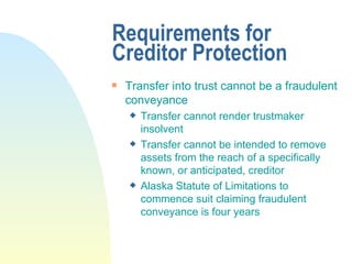 Requirements for Creditor Protection Transfer into trust cannot be a fraudulent conveyance Transfer cannot render trustmaker insolvent Transfer cannot be intended to remove assets from the reach of a specifically known, or anticipated, creditor Alaska Statute of Limitations to commence suit claiming fraudulent conveyance is four years 