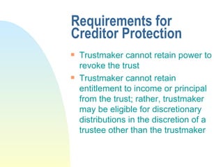 Requirements for Creditor Protection Trustmaker cannot retain power to revoke the trust Trustmaker cannot retain entitlement to income or principal from the trust; rather, trustmaker may be eligible for discretionary distributions in the discretion of a trustee other than the trustmaker 