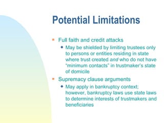 Potential Limitations Full faith and credit attacks May be shielded by limiting trustees only to persons or entities residing in state where trust created  and  who do not have “minimum contacts” in trustmaker’s state of domicile Supremacy clause arguments May apply in bankruptcy context; however, bankruptcy laws use state laws to determine interests of trustmakers and beneficiaries 