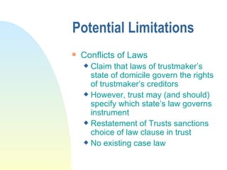 Potential Limitations Conflicts of Laws Claim that laws of trustmaker’s state of domicile govern the rights of trustmaker’s creditors However, trust may (and should) specify which state’s law governs instrument Restatement of Trusts sanctions choice of law clause in trust No existing case law  