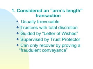 1. Considered an “arm’s length”  transaction Usually Irrevocable Trustees with total discretion Guided by “Letter of Wishes” Supervised by Trust Protector Can only recover by proving a “fraudulent conveyance” 
