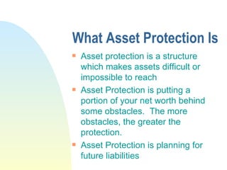 What Asset Protection Is Asset protection is a structure which makes assets difficult or impossible to reach Asset Protection is putting a portion of your net worth behind some obstacles.  The more obstacles, the greater the protection. Asset Protection is planning for future liabilities 