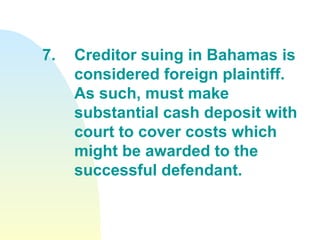 7. Creditor suing in Bahamas is  considered foreign plaintiff.  As such, must make  substantial cash deposit with  court to cover costs which  might be awarded to the  successful defendant. 