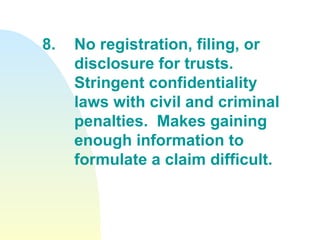 8. No registration, filing, or  disclosure for trusts.  Stringent confidentiality  laws with civil and criminal  penalties.  Makes gaining  enough information to  formulate a claim difficult. 
