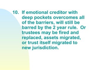 10. If emotional creditor with  deep pockets overcomes all  of the barriers, will still be  barred by the 2 year rule.  Or  trustees may be fired and  replaced, assets migrated,  or trust itself migrated to  new jurisdiction. 