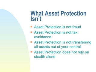 What Asset Protection Isn’t Asset Protection is not fraud Asset Protection is not tax avoidance Asset Protection is not transferring all assets out of your control Asset Protection does not rely on stealth alone 