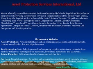 Asset Protection Services International, Ltd We are a lawfully created International Business Company (IBC) in the Republic of Seychelles for the purpose of providing incorporation services in the jurisdictions of the British Virgin Islands, Hong Kong, the Republic of Seychelles and the United States of America. We pride ourselves on &quot;Protecting Your World&quot; through the use of Corporations, Limited Liability Companies, Shareholders Trusts, Land Trusts, Comprehensive Revocable Living Trusts, Joint Venture Agreements, Companies Special Licenses, International Business Companies, Protected Cell Companies and Boat Registration.   Browse our Website Asset Protection:  Personal liability protection, charging order, outside and inside lawsuits, compartmentalization, low and high risk assets. Tax Strategies:  State, federal, personal and corporate taxation, estate taxes, tax deductions, medical deductions, capital gains tax exclusions, homestead exemptions and tax havens. Estate Planning:  Individuals, families, businesses and charities. Services:  Complete company formation and organization, registered agent, company nominee shareholders, directors, officers and secretary, government licensing, virtual offices, assistance opening onshore and offshore bank accounts, paralegal consultation and more. www.AssetProtectionServices.com 