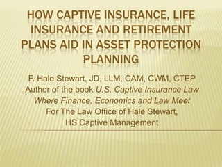 HOW CAPTIVE INSURANCE, LIFE
 INSURANCE AND RETIREMENT
PLANS AID IN ASSET PROTECTION
          PLANNING
 F. Hale Stewart, JD, LLM, CAM, CWM, CTEP
Author of the book U.S. Captive Insurance Law
   Where Finance, Economics and Law Meet
      For The Law Office of Hale Stewart,
           HS Captive Management
 