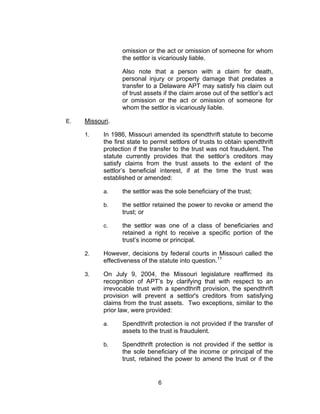 omission or the act or omission of someone for whom
                  the settlor is vicariously liable.

                  Also note that a person with a claim for death,
                  personal injury or property damage that predates a
                  transfer to a Delaware APT may satisfy his claim out
                  of trust assets if the claim arose out of the settlor’s act
                  or omission or the act or omission of someone for
                  whom the settlor is vicariously liable.

E.   Missouri.

     1.    In 1986, Missouri amended its spendthrift statute to become
           the first state to permit settlors of trusts to obtain spendthrift
           protection if the transfer to the trust was not fraudulent. The
           statute currently provides that the settlor’s creditors may
           satisfy claims from the trust assets to the extent of the
           settlor’s beneficial interest, if at the time the trust was
           established or amended:

           a.     the settlor was the sole beneficiary of the trust;

           b.     the settlor retained the power to revoke or amend the
                  trust; or

           c.     the settlor was one of a class of beneficiaries and
                  retained a right to receive a specific portion of the
                  trust’s income or principal.

     2.    However, decisions by federal courts in Missouri called the
           effectiveness of the statute into question.11

     3.    On July 9, 2004, the Missouri legislature reaffirmed its
           recognition of APT’s by clarifying that with respect to an
           irrevocable trust with a spendthrift provision, the spendthrift
           provision will prevent a settlor's creditors from satisfying
           claims from the trust assets. Two exceptions, similar to the
           prior law, were provided:

           a.     Spendthrift protection is not provided if the transfer of
                  assets to the trust is fraudulent.

           b.     Spendthrift protection is not provided if the settlor is
                  the sole beneficiary of the income or principal of the
                  trust, retained the power to amend the trust or if the


                                6
 
