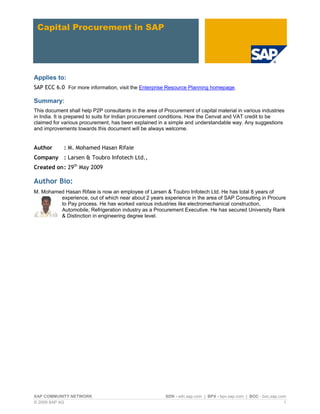 Capital Procurement in SAP




Applies to:
SAP ECC 6.0 For more information, visit the Enterprise Resource Planning homepage.

Summary:
This document shall help P2P consultants in the area of Procurement of capital material in various industries
in India. It is prepared to suits for Indian procurement conditions. How the Cenvat and VAT credit to be
claimed for various procurement, has been explained in a simple and understandable way. Any suggestions
and improvements towards this document will be always welcome.


Author       : M. Mohamed Hasan Rifaie
Company : Larsen & Toubro Infotech Ltd.,
Created on : 29th May 2009

Author Bio:
M. Mohamed Hasan Rifaie is now an employee of Larsen & Toubro Infotech Ltd. He has total 8 years of
         experience, out of which near about 2 years experience in the area of SAP Consulting in Procure
         to Pay process. He has worked various industries like electromechanical construction,
         Automobile, Refrigeration industry as a Procurement Executive. He has secured University Rank
         & Distinction in engineering degree level.




SAP COMMUNITY NETWORK                                    SDN - sdn.sap.com | BPX - bpx.sap.com | BOC - boc.sap.com
© 2009 SAP AG                                                                                                    1
 