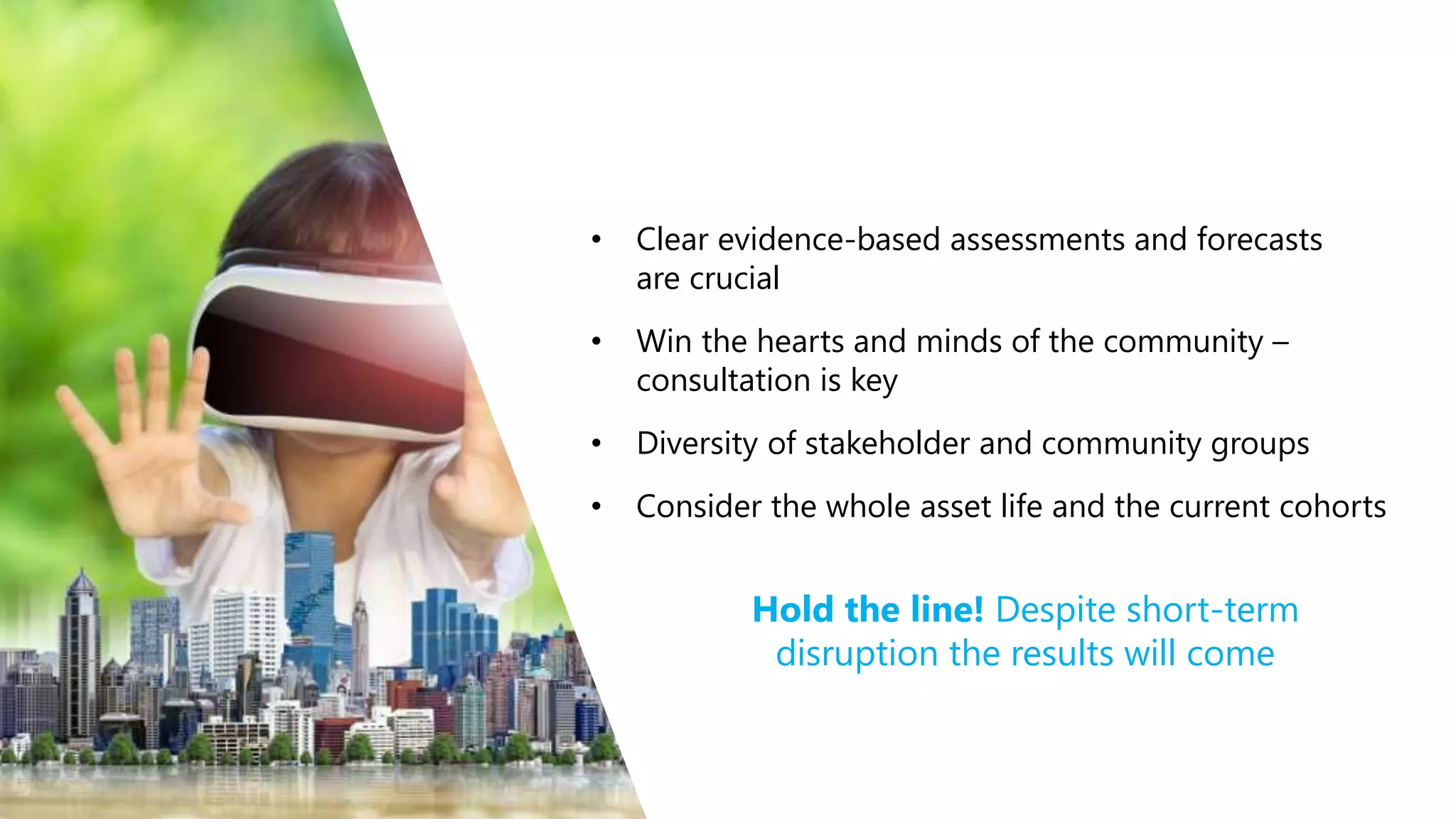 • Clear evidence-based assessments and forecasts
are crucial
• Win the hearts and minds of the community –
consultation is key
• Diversity of stakeholder and community groups
• Consider the whole asset life and the current cohorts
Hold the line! Despite short-term
disruption the results will come
 