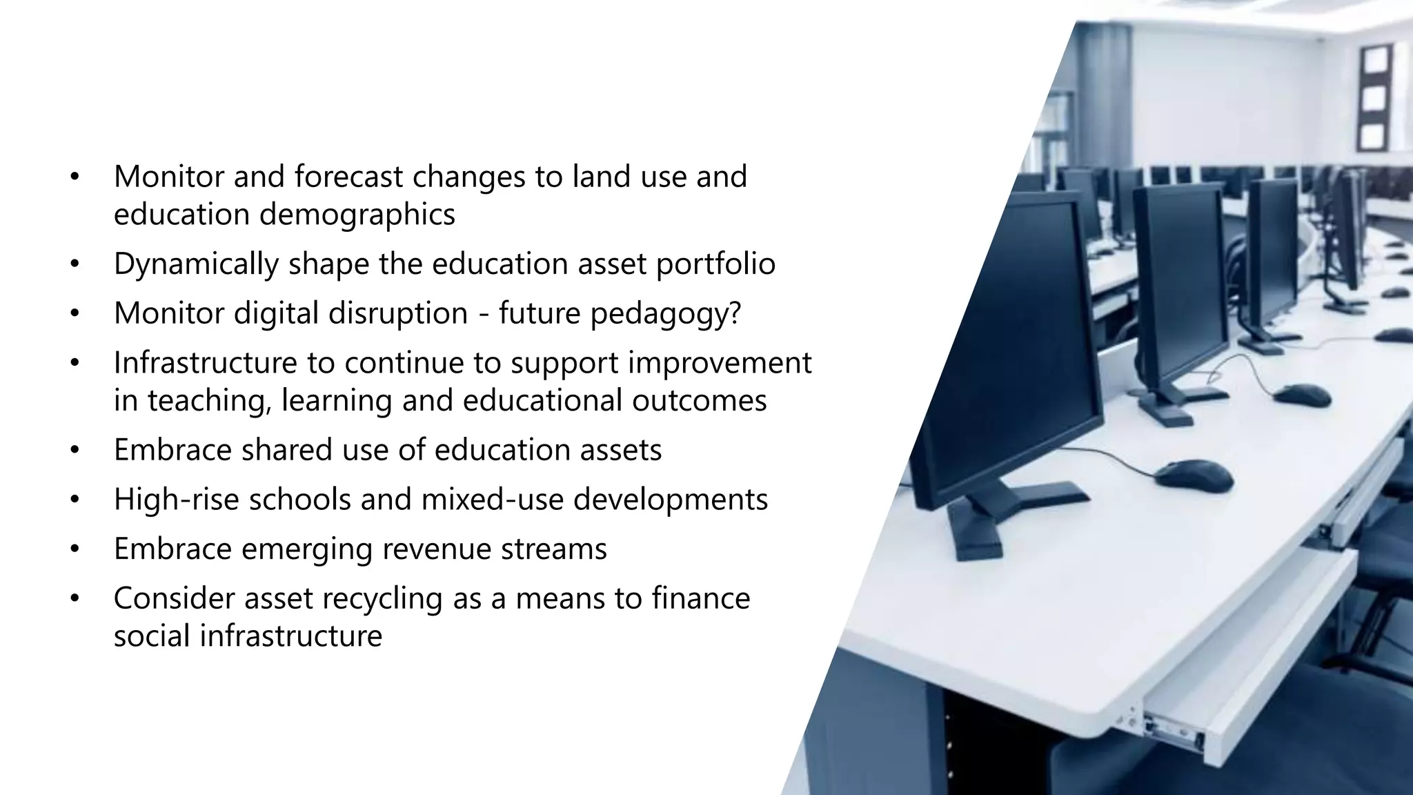 • Monitor and forecast changes to land use and
education demographics
• Dynamically shape the education asset portfolio
• Monitor digital disruption - future pedagogy?
• Infrastructure to continue to support improvement
in teaching, learning and educational outcomes
• Embrace shared use of education assets
• High-rise schools and mixed-use developments
• Embrace emerging revenue streams
• Consider asset recycling as a means to finance
social infrastructure
 
