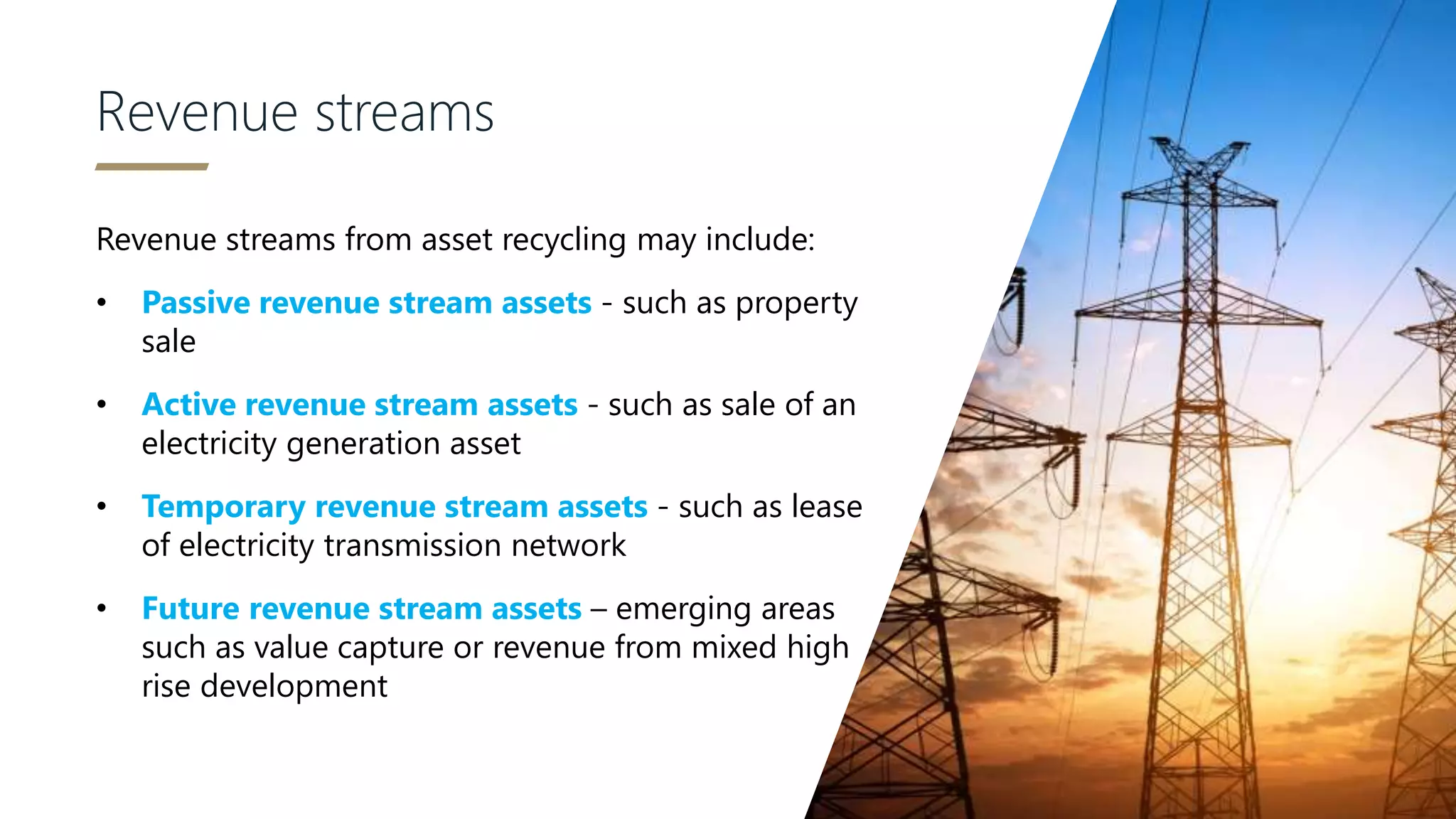 Revenue streams
Revenue streams from asset recycling may include:
• Passive revenue stream assets - such as property
sale
• Active revenue stream assets - such as sale of an
electricity generation asset
• Temporary revenue stream assets - such as lease
of electricity transmission network
• Future revenue stream assets – emerging areas
such as value capture or revenue from mixed high
rise development
 
