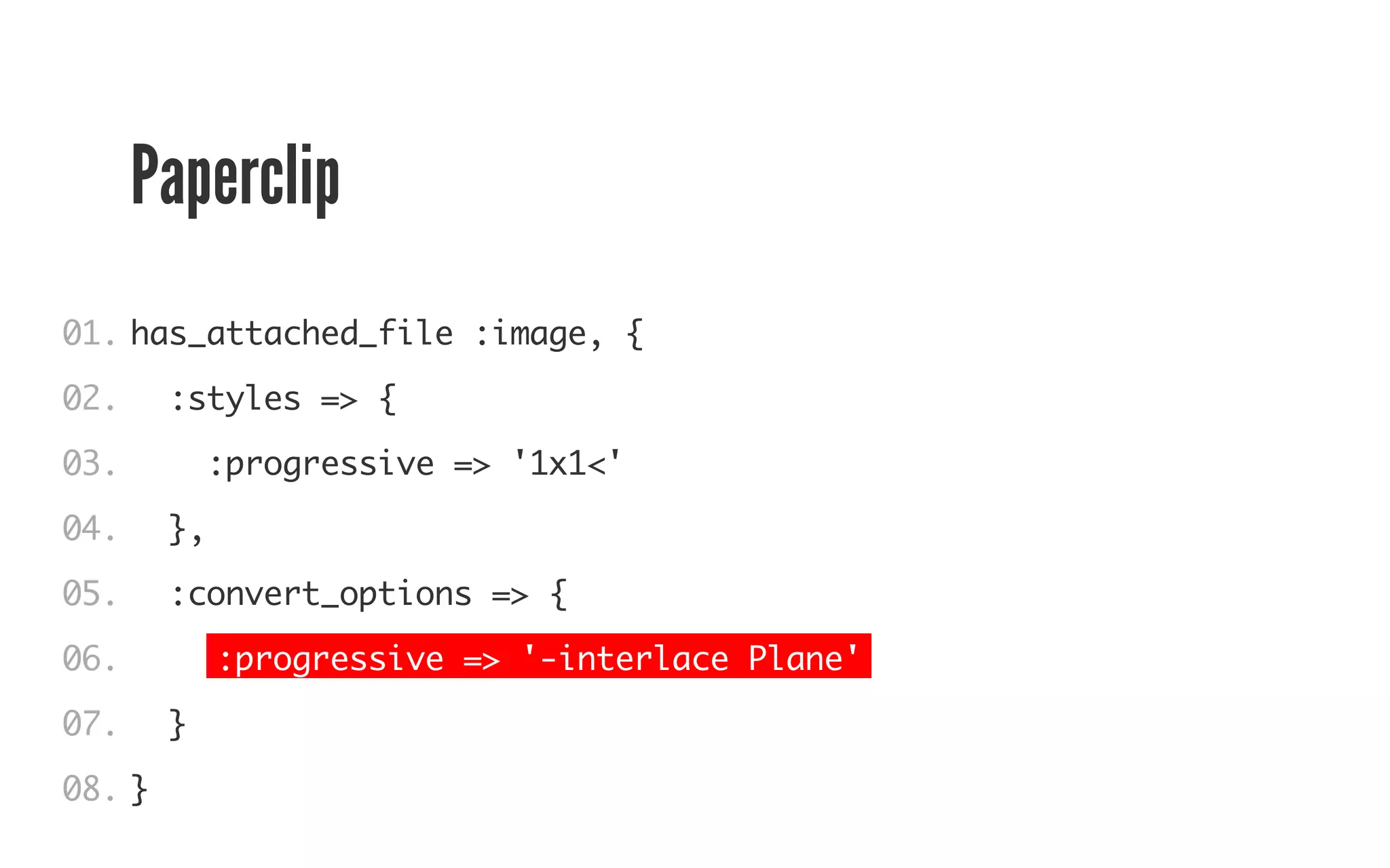 Paperclip 
01. 
02. 
03. 
04. 
05. 
06. 
07. 
08. 
has_attached_file :image, { 
:styles => { 
:progressive => '1x1<' 
}, 
:convert_options => { 
:progressive => '-interlace Plane' 
} 
} 
 