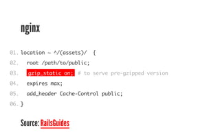 nginx 
01. 
02. 
03. 
04. 
05. 
06. 
location ~ ^/(assets)/ { 
root /path/to/public; 
gzip_static on; # to serve pre-gzipped version 
expires max; 
add_header Cache-Control public; 
} 
Source: RailsGuides 
 