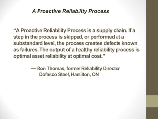 “A Proactive Reliability Process is a supply chain. If a
step in the process is skipped, or performed at a
substandard level, the process creates defects known
as failures. The output of a healthy reliability process is
optimal asset reliability at optimal cost.”
― Ron Thomas, former Reliability Director
Dofasco Steel, Hamilton, ON
A Proactive Reliability Process
 