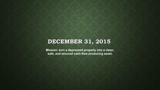 DECEMBER 31, 2015
Mission: turn a depressed property into a clean,
safe, and secured cash-flow producing asset.
 