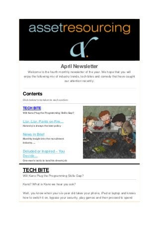 April Newsletter
Welcome to the fourth monthly newsletter of the year. We hope that you will
enjoy the following mix of industry trends, tech bites and comedy that have caught
our attention recently.
Contents
Click below to be taken to each section:
TECH BITE
Will Kano Plug the Programming Skills Gap?
Liar, Liar, Pants on Fire…
Honesty is always the best policy
News in Brief
Monthly insight into the recruitment
industry.....
Deluded or Inspired – You
Decide…
One man's tactic to land his dream job
TECH BITE
Will Kano Plug the Programming Skills Gap?
Kano? What is Kano we hear you ask?
Well, you know when your six-year old takes your phone, iPad or laptop and knows
how to switch it on, bypass your security, play games and then proceed to spend
 