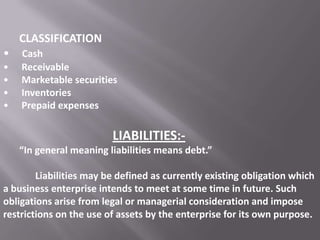 CLASSIFICATION
•
•
•
•
•

Cash
Receivable
Marketable securities
Inventories
Prepaid expenses

LIABILITIES:“In general meaning liabilities means debt.”
Liabilities may be defined as currently existing obligation which
a business enterprise intends to meet at some time in future. Such
obligations arise from legal or managerial consideration and impose
restrictions on the use of assets by the enterprise for its own purpose.

 