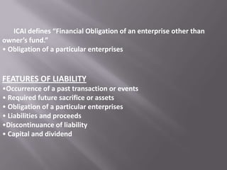 ICAI defines “Financial Obligation of an enterprise other than
owner’s fund.”
• Obligation of a particular enterprises

FEATURES OF LIABILITY
•Occurrence of a past transaction or events
• Required future sacrifice or assets
• Obligation of a particular enterprises
• Liabilities and proceeds
•Discontinuance of liability
• Capital and dividend

 