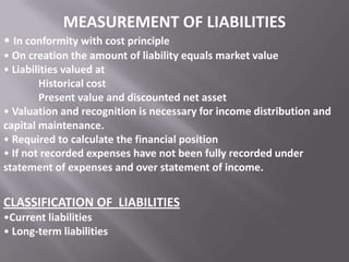 MEASUREMENT OF LIABILITIES
• In conformity with cost principle
• On creation the amount of liability equals market value
• Liabilities valued at
Historical cost
Present value and discounted net asset
• Valuation and recognition is necessary for income distribution and
capital maintenance.
• Required to calculate the financial position
• If not recorded expenses have not been fully recorded under
statement of expenses and over statement of income.

CLASSIFICATION OF LIABILITIES
•Current liabilities
• Long-term liabilities

 