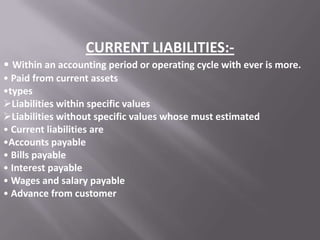 CURRENT LIABILITIES:• Within an accounting period or operating cycle with ever is more.
• Paid from current assets
•types
Liabilities within specific values
Liabilities without specific values whose must estimated
• Current liabilities are
•Accounts payable
• Bills payable
• Interest payable
• Wages and salary payable
• Advance from customer

 
