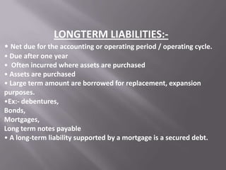 LONGTERM LIABILITIES:• Net due for the accounting or operating period / operating cycle.
• Due after one year
• Often incurred where assets are purchased
• Assets are purchased
• Large term amount are borrowed for replacement, expansion
purposes.
•Ex:- debentures,
Bonds,
Mortgages,
Long term notes payable
• A long-term liability supported by a mortgage is a secured debt.

 
