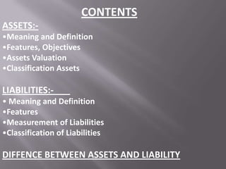CONTENTS
ASSETS:•Meaning and Definition
•Features, Objectives
•Assets Valuation
•Classification Assets

LIABILITIES:• Meaning and Definition
•Features
•Measurement of Liabilities
•Classification of Liabilities

DIFFENCE BETWEEN ASSETS AND LIABILITY

 