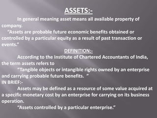 ASSETS:In general meaning asset means all available property of
company.
“Assets are probable future economic benefits obtained or
controlled by a particular equity as a result of past transaction or
events.”
DEFINITION:According to the Institute of Chartered Accountants of India,
the term assets refers to
“Tangible objects or intangible rights owned by an enterprise
and carrying probable future benefits. ”
IN BRIEF:Assets may be defined as a resource of some value acquired at
a specific monetary cost by an enterprise for carrying on its business
operation.
“Assets controlled by a particular enterprise.”

 