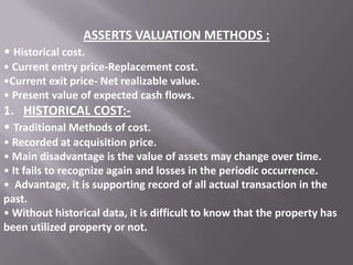 ASSERTS VALUATION METHODS :
• Historical cost.
• Current entry price-Replacement cost.
•Current exit price- Net realizable value.
• Present value of expected cash flows.

1. HISTORICAL COST:• Traditional Methods of cost.
• Recorded at acquisition price.
• Main disadvantage is the value of assets may change over time.
• It fails to recognize again and losses in the periodic occurrence.
• Advantage, it is supporting record of all actual transaction in the
past.
• Without historical data, it is difficult to know that the property has
been utilized property or not.

 
