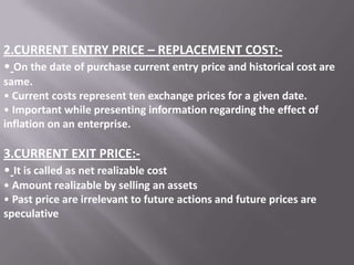 2.CURRENT ENTRY PRICE – REPLACEMENT COST:• On the date of purchase current entry price and historical cost are
same.
• Current costs represent ten exchange prices for a given date.
• Important while presenting information regarding the effect of
inflation on an enterprise.

3.CURRENT EXIT PRICE:• It is called as net realizable cost
• Amount realizable by selling an assets
• Past price are irrelevant to future actions and future prices are
speculative

 