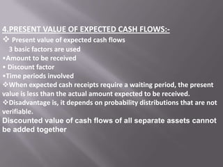 4.PRESENT VALUE OF EXPECTED CASH FLOWS: Present value of expected cash flows
3 basic factors are used
•Amount to be received
• Discount factor
•Time periods involved
When expected cash receipts require a waiting period, the present
value is less than the actual amount expected to be received.
Disadvantage is, it depends on probability distributions that are not
verifiable.
Discounted value of cash flows of all separate assets cannot
be added together

 