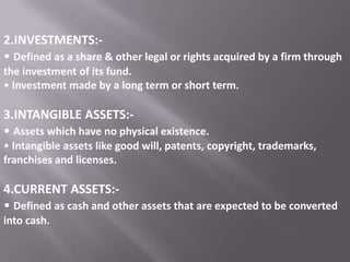 2.INVESTMENTS:• Defined as a share & other legal or rights acquired by a firm through
the investment of its fund.
• Investment made by a long term or short term.

3.INTANGIBLE ASSETS:• Assets which have no physical existence.
• Intangible assets like good will, patents, copyright, trademarks,
franchises and licenses.

4.CURRENT ASSETS:• Defined as cash and other assets that are expected to be converted
into cash.

 