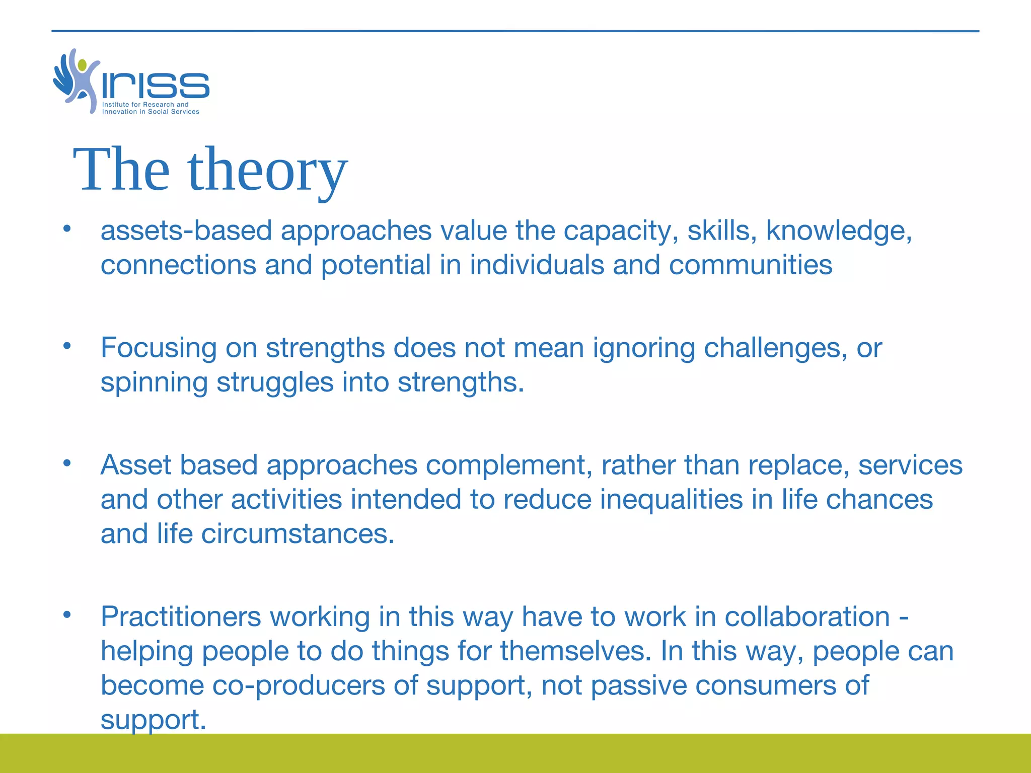 The theory
• assets-based approaches value the capacity, skills, knowledge,
  connections and potential in individuals and communities

• Focusing on strengths does not mean ignoring challenges, or
  spinning struggles into strengths.

• Asset based approaches complement, rather than replace, services
  and other activities intended to reduce inequalities in life chances
  and life circumstances.

• Practitioners working in this way have to work in collaboration -
  helping people to do things for themselves. In this way, people can
  become co-producers of support, not passive consumers of
  support.
 