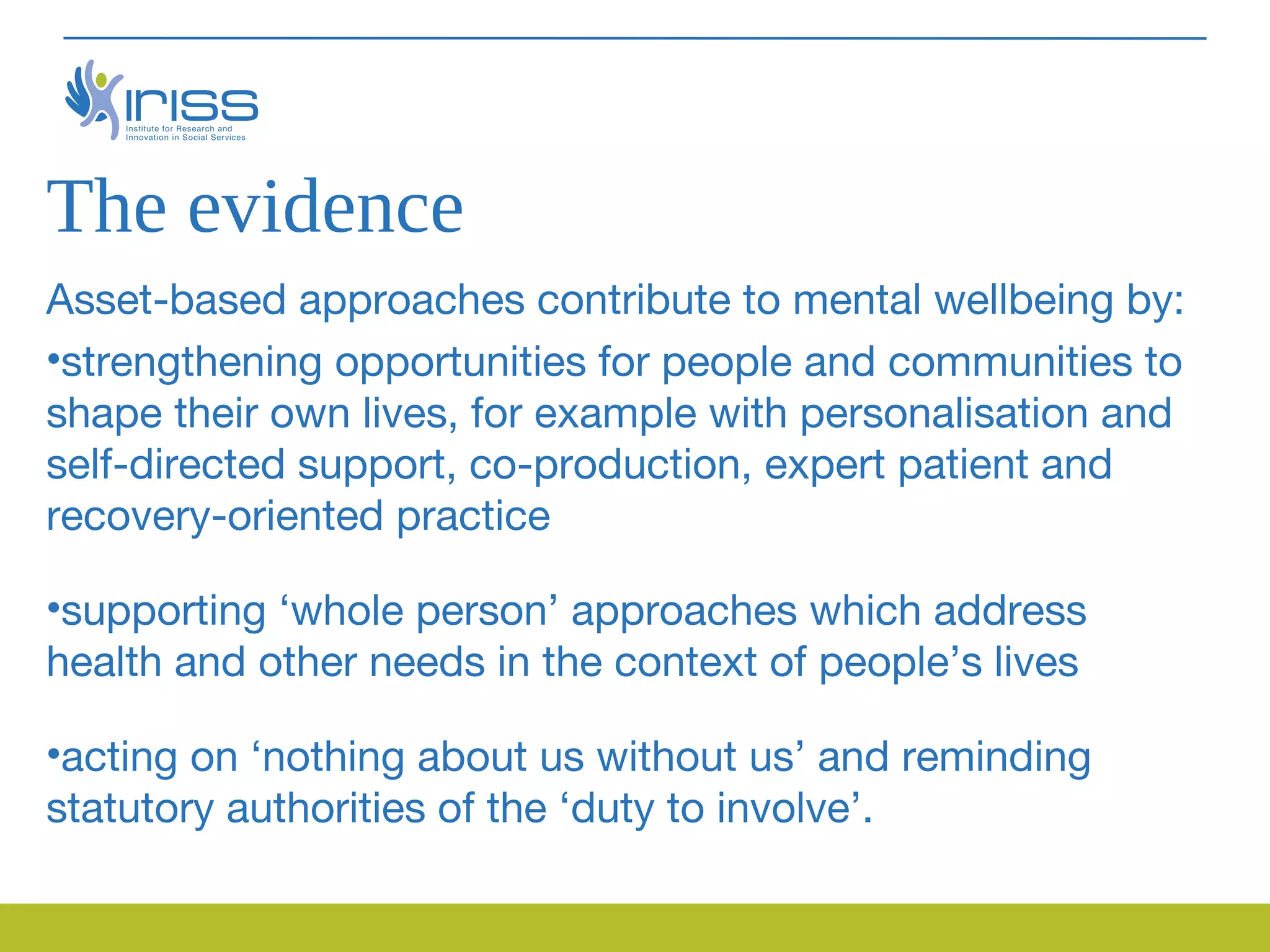 The evidence
Asset-based approaches contribute to mental wellbeing by:
•strengthening opportunities for people and communities to
shape their own lives, for example with personalisation and
self-directed support, co-production, expert patient and
recovery-oriented practice

•supporting ‘whole person’ approaches which address
health and other needs in the context of people’s lives

•acting on ‘nothing about us without us’ and reminding
statutory authorities of the ‘duty to involve’.
 