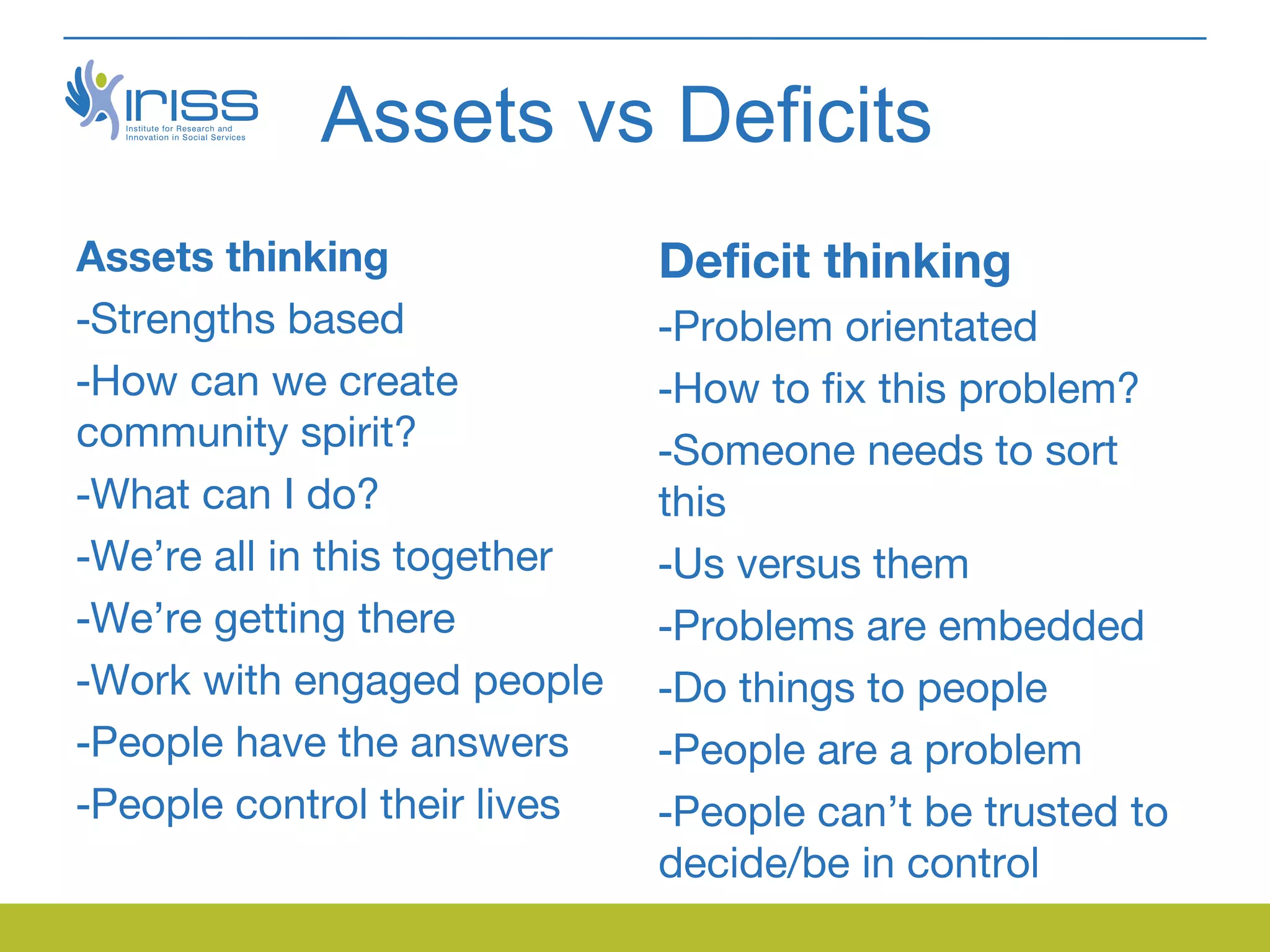 Assets vs Deficits
Assets thinking               Deficit thinking
-Strengths based              -Problem orientated
-How can we create            -How to fix this problem?
community spirit?             -Someone needs to sort
-What can I do?               this
-We’re all in this together   -Us versus them
-We’re getting there          -Problems are embedded
-Work with engaged people     -Do things to people
-People have the answers      -People are a problem
-People control their lives   -People can’t be trusted to
                              decide/be in control
 